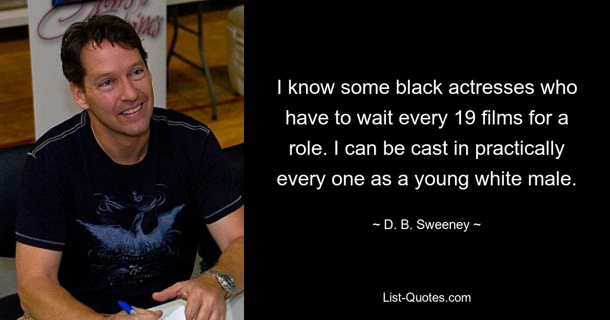 I know some black actresses who have to wait every 19 films for a role. I can be cast in practically every one as a young white male. — © D. B. Sweeney