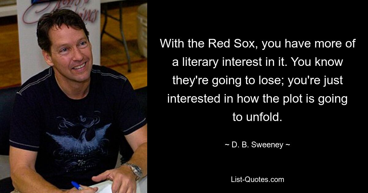 With the Red Sox, you have more of a literary interest in it. You know they're going to lose; you're just interested in how the plot is going to unfold. — © D. B. Sweeney