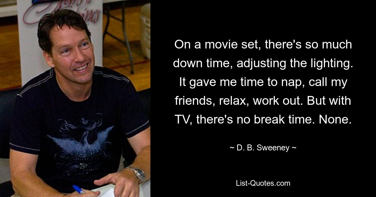 On a movie set, there's so much down time, adjusting the lighting. It gave me time to nap, call my friends, relax, work out. But with TV, there's no break time. None. — © D. B. Sweeney