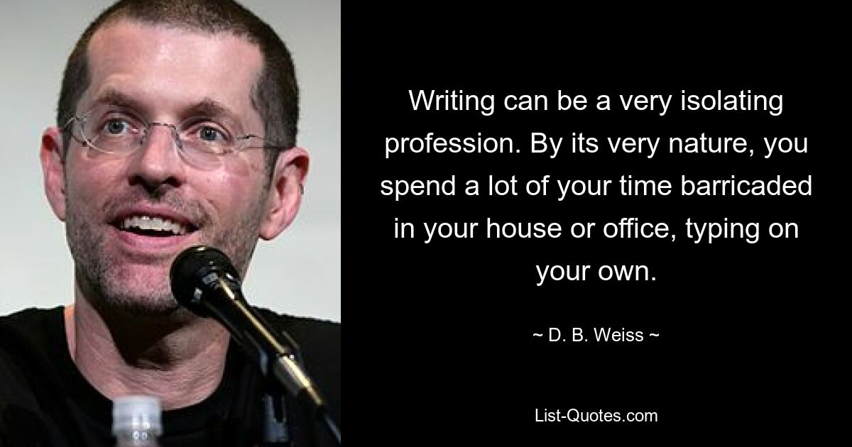 Writing can be a very isolating profession. By its very nature, you spend a lot of your time barricaded in your house or office, typing on your own. — © D. B. Weiss