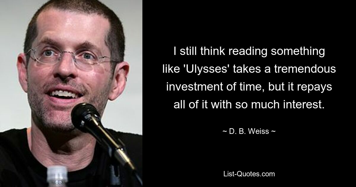 I still think reading something like 'Ulysses' takes a tremendous investment of time, but it repays all of it with so much interest. — © D. B. Weiss