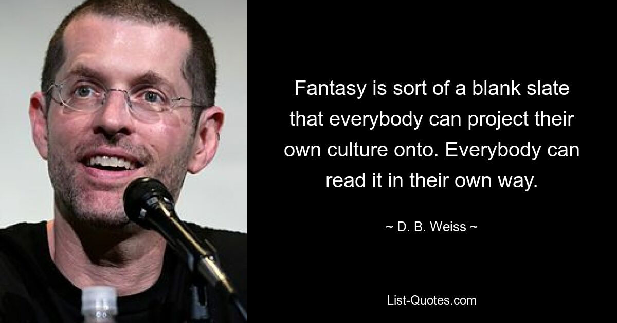 Fantasy is sort of a blank slate that everybody can project their own culture onto. Everybody can read it in their own way. — © D. B. Weiss