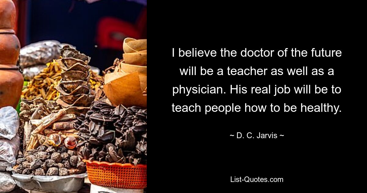 I believe the doctor of the future will be a teacher as well as a physician. His real job will be to teach people how to be healthy. — © D. C. Jarvis