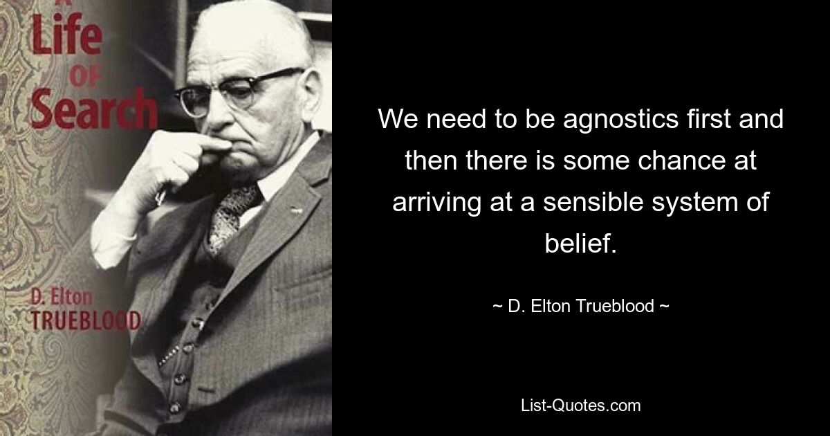 We need to be agnostics first and then there is some chance at arriving at a sensible system of belief. — © D. Elton Trueblood