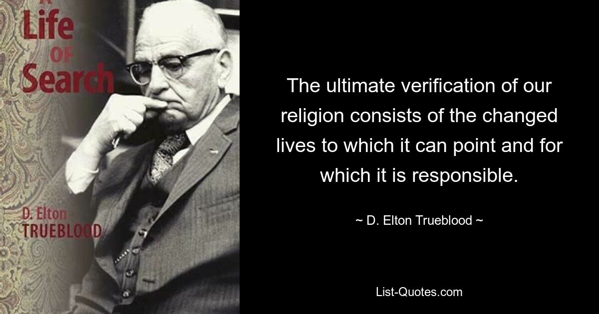 The ultimate verification of our religion consists of the changed lives to which it can point and for which it is responsible. — © D. Elton Trueblood