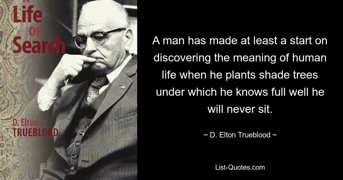 Человек, по крайней мере, начинает открывать смысл человеческой жизни, когда он сажает тенистые деревья, под которыми, как он прекрасно знает, он никогда не сядет. — © Д. Элтон Трублад 