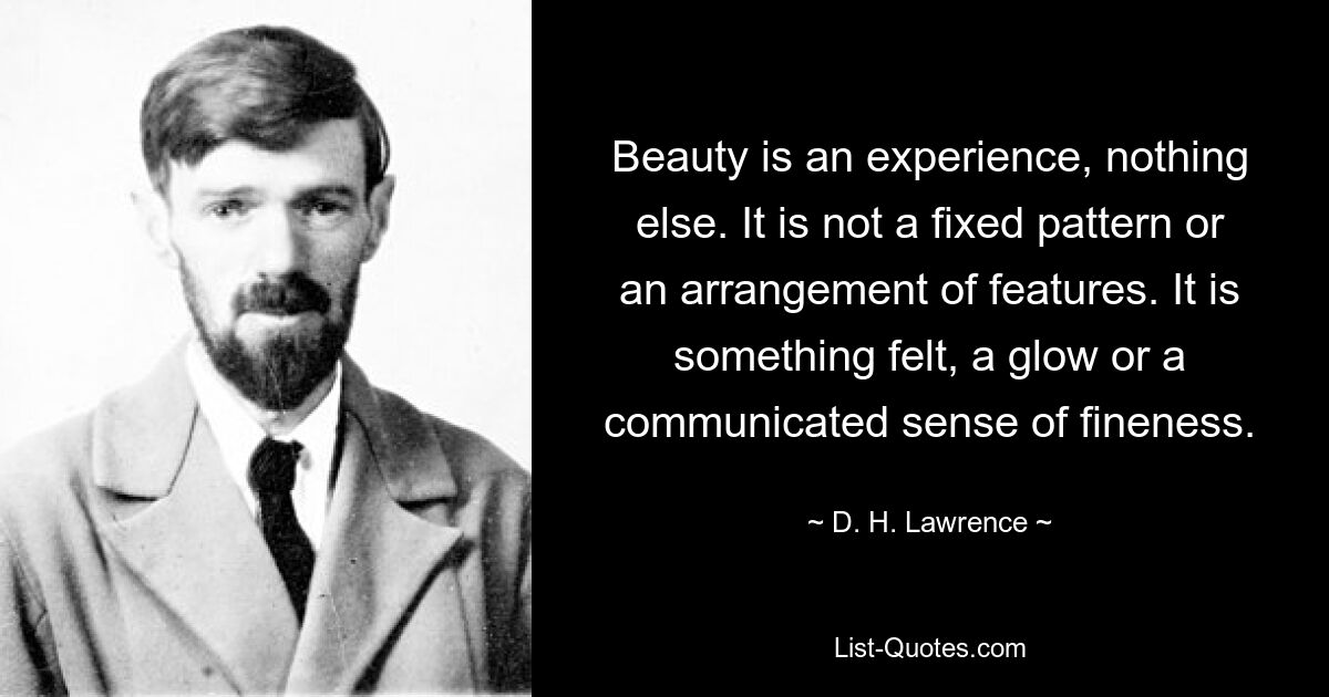 Beauty is an experience, nothing else. It is not a fixed pattern or an arrangement of features. It is something felt, a glow or a communicated sense of fineness. — © D. H. Lawrence