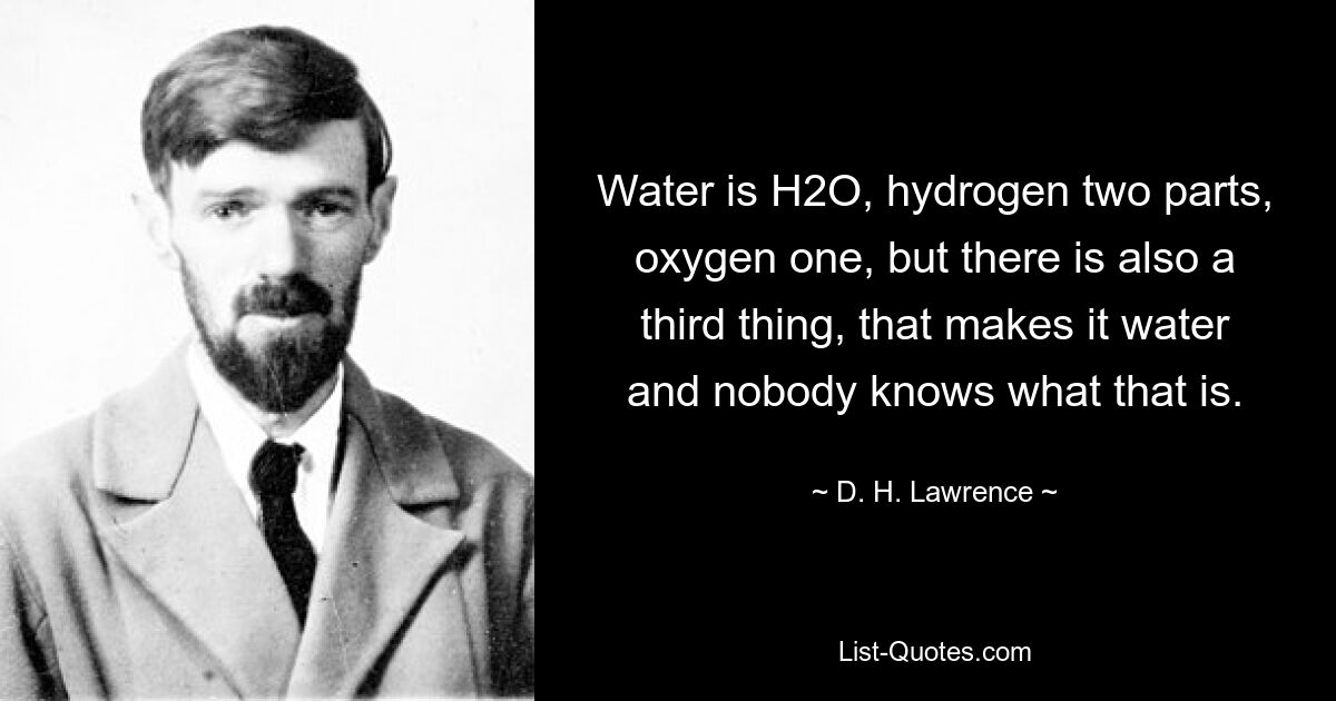 Water is H2O, hydrogen two parts, oxygen one, but there is also a third thing, that makes it water and nobody knows what that is. — © D. H. Lawrence