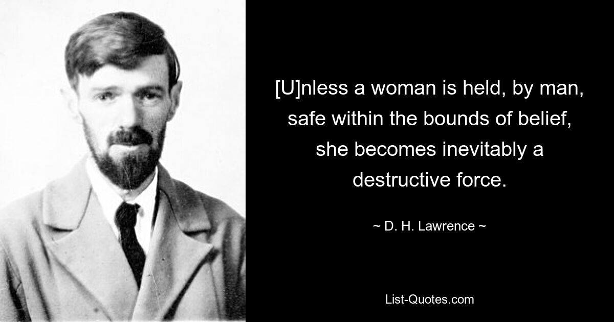 [U]nless a woman is held, by man, safe within the bounds of belief, she becomes inevitably a destructive force. — © D. H. Lawrence