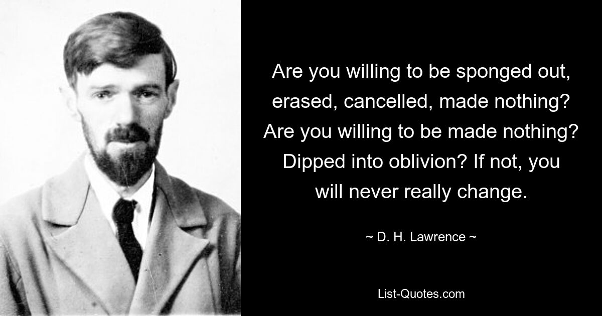 Are you willing to be sponged out, erased, cancelled, made nothing? Are you willing to be made nothing? Dipped into oblivion? If not, you will never really change. — © D. H. Lawrence