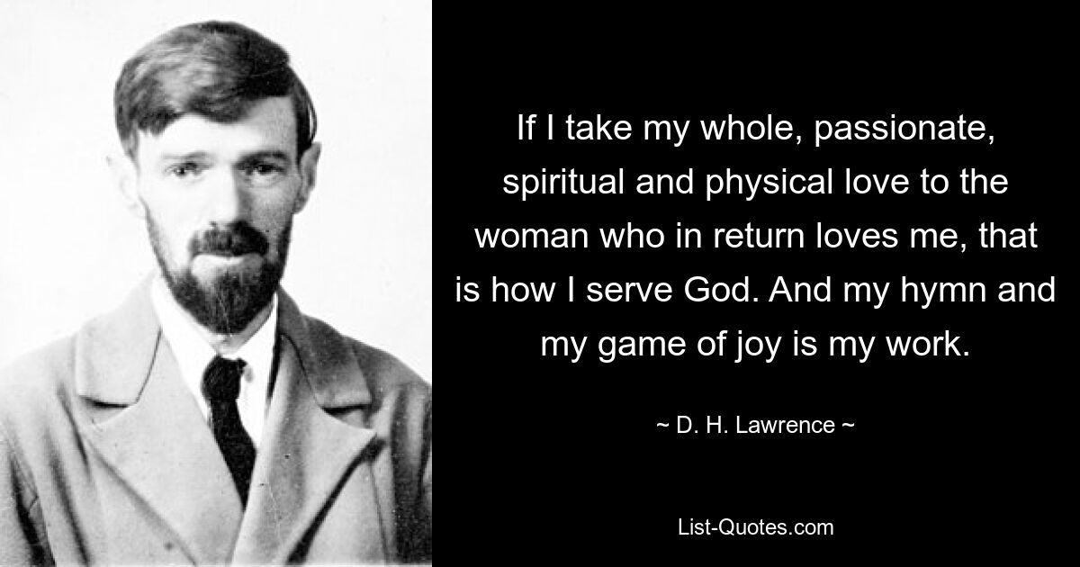 If I take my whole, passionate, spiritual and physical love to the woman who in return loves me, that is how I serve God. And my hymn and my game of joy is my work. — © D. H. Lawrence