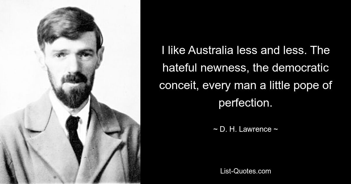 I like Australia less and less. The hateful newness, the democratic conceit, every man a little pope of perfection. — © D. H. Lawrence