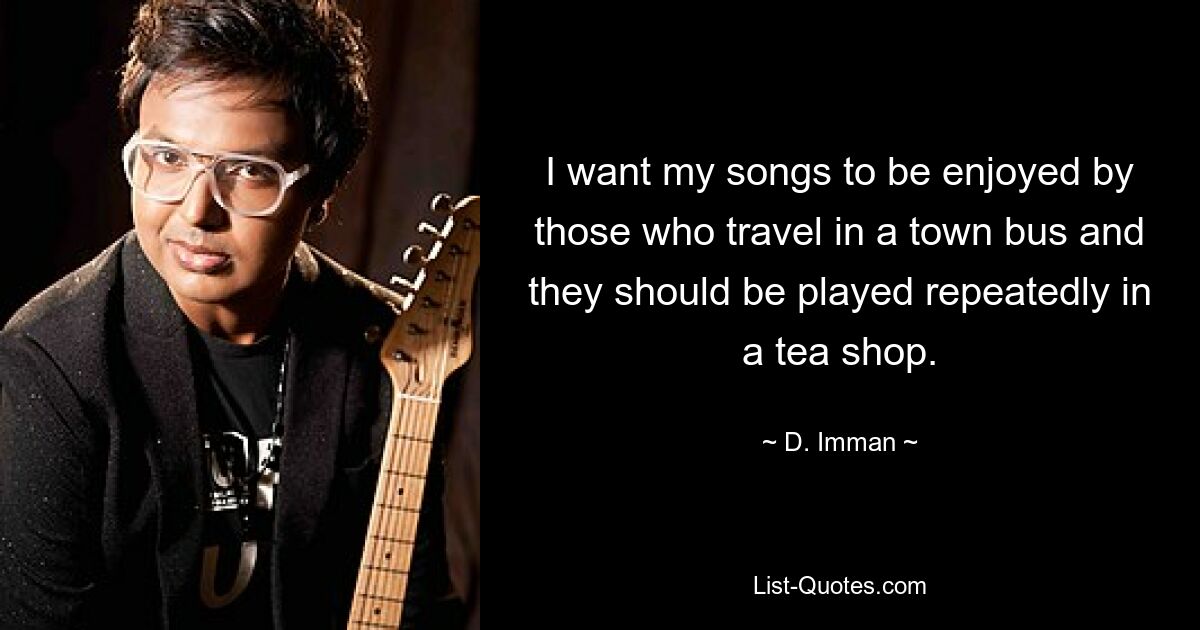 I want my songs to be enjoyed by those who travel in a town bus and they should be played repeatedly in a tea shop. — © D. Imman