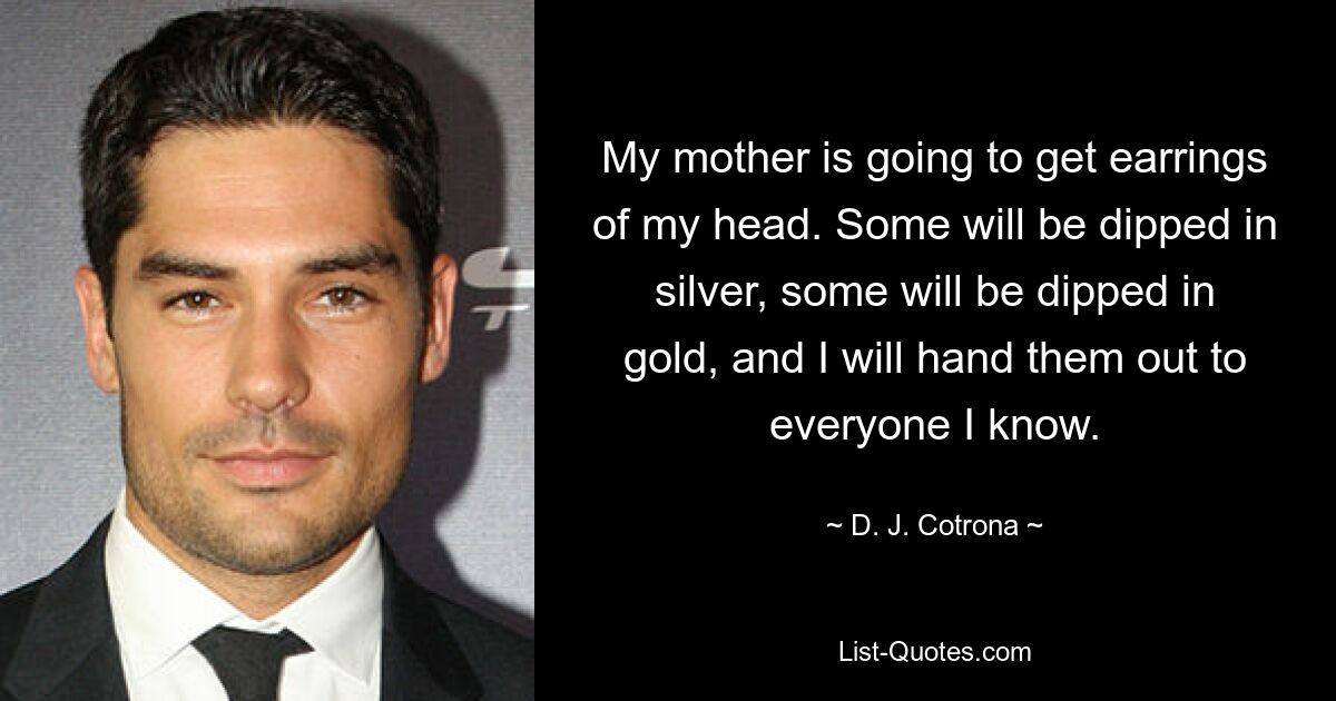 My mother is going to get earrings of my head. Some will be dipped in silver, some will be dipped in gold, and I will hand them out to everyone I know. — © D. J. Cotrona