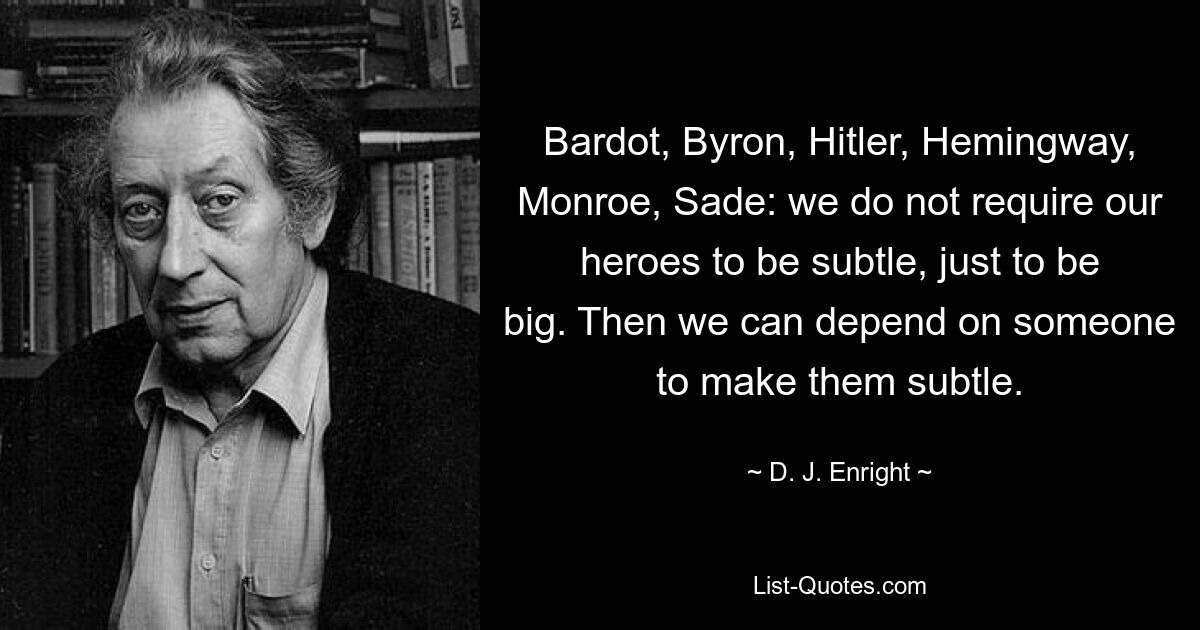 Bardot, Byron, Hitler, Hemingway, Monroe, Sade: we do not require our heroes to be subtle, just to be big. Then we can depend on someone to make them subtle. — © D. J. Enright