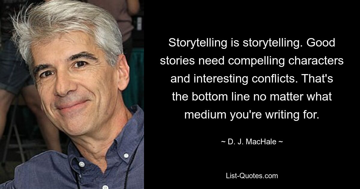 Storytelling is storytelling. Good stories need compelling characters and interesting conflicts. That's the bottom line no matter what medium you're writing for. — © D. J. MacHale