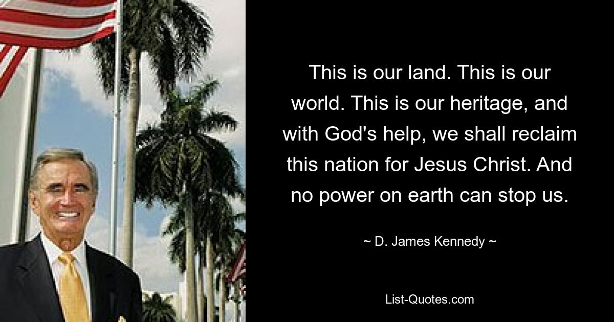 This is our land. This is our world. This is our heritage, and with God's help, we shall reclaim this nation for Jesus Christ. And no power on earth can stop us. — © D. James Kennedy