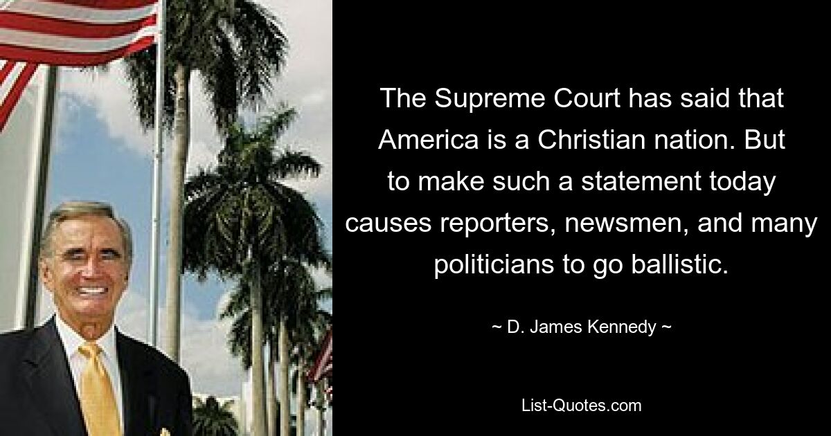 The Supreme Court has said that America is a Christian nation. But to make such a statement today causes reporters, newsmen, and many politicians to go ballistic. — © D. James Kennedy