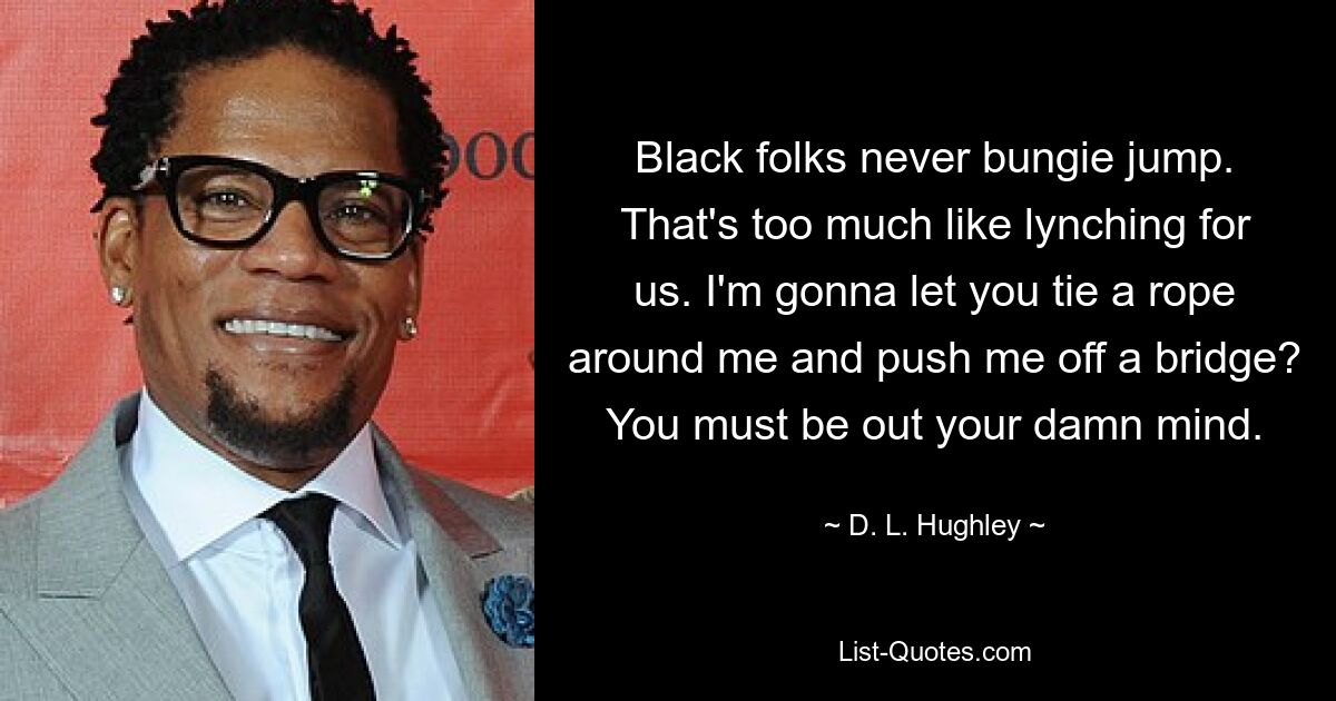 Black folks never bungie jump. That's too much like lynching for us. I'm gonna let you tie a rope around me and push me off a bridge? You must be out your damn mind. — © D. L. Hughley