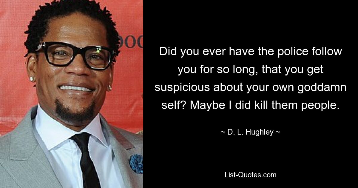 Did you ever have the police follow you for so long, that you get suspicious about your own goddamn self? Maybe I did kill them people. — © D. L. Hughley