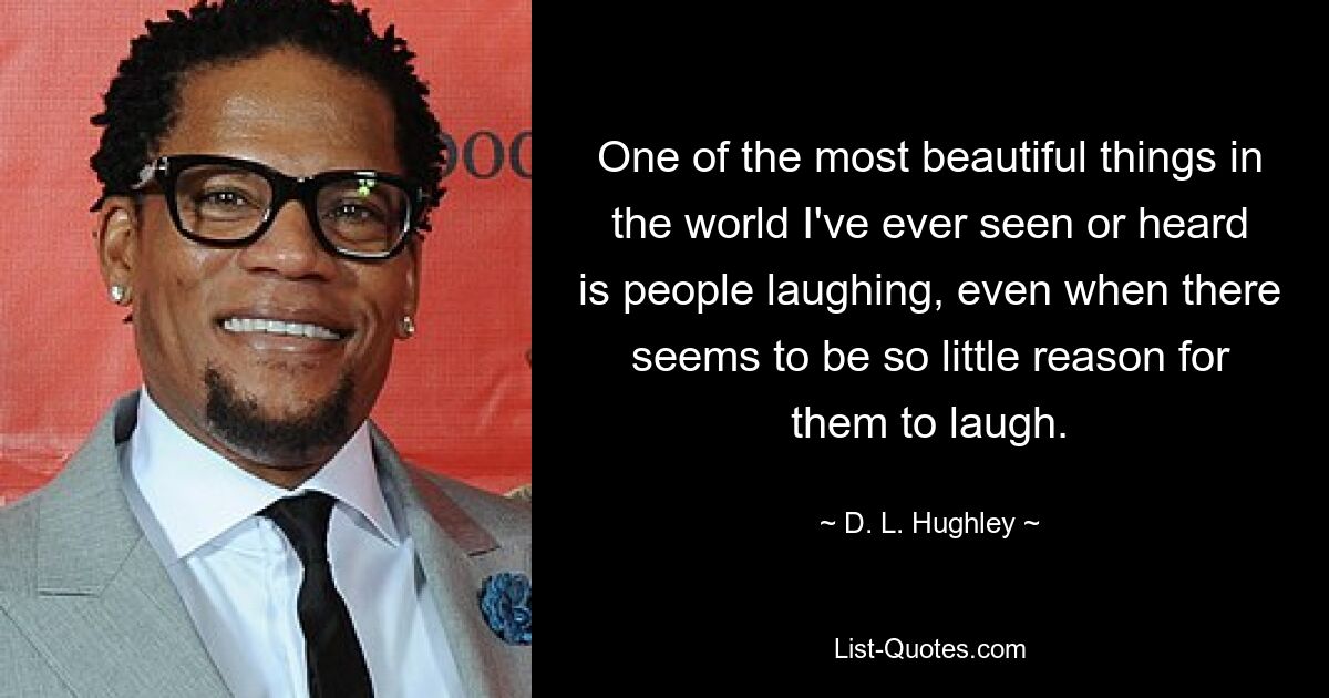 One of the most beautiful things in the world I've ever seen or heard is people laughing, even when there seems to be so little reason for them to laugh. — © D. L. Hughley