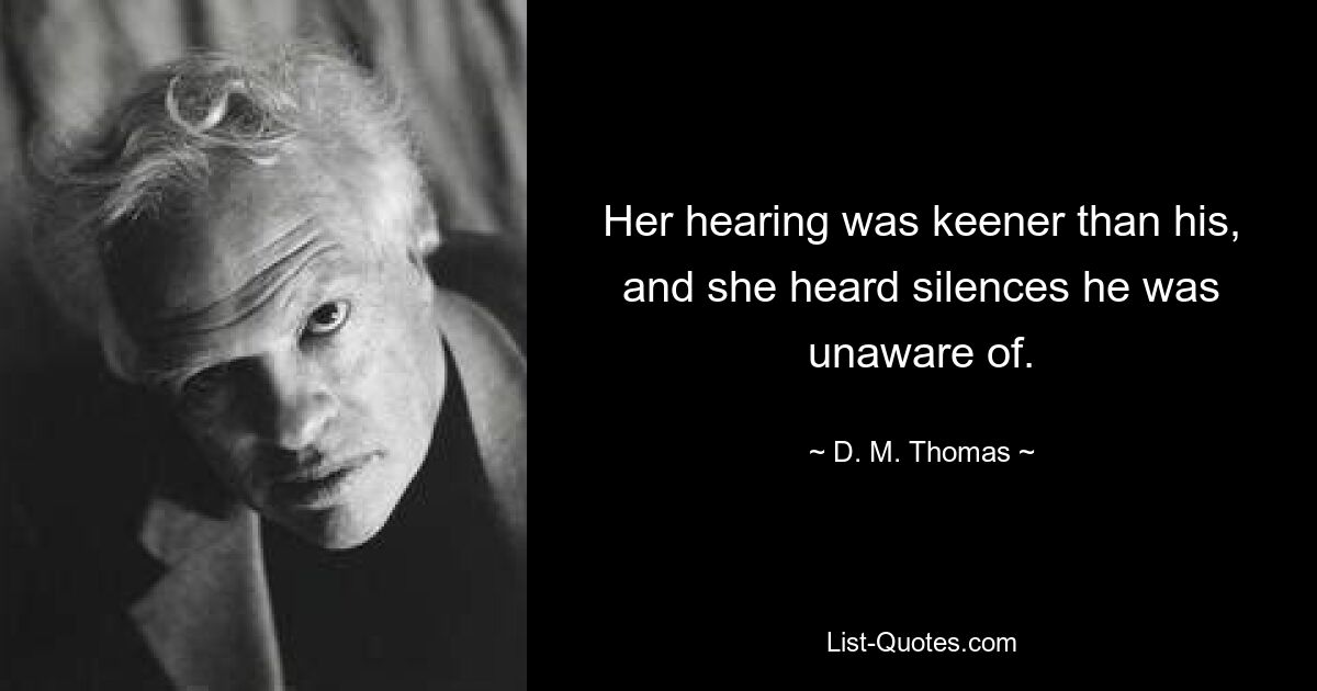 Her hearing was keener than his, and she heard silences he was unaware of. — © D. M. Thomas