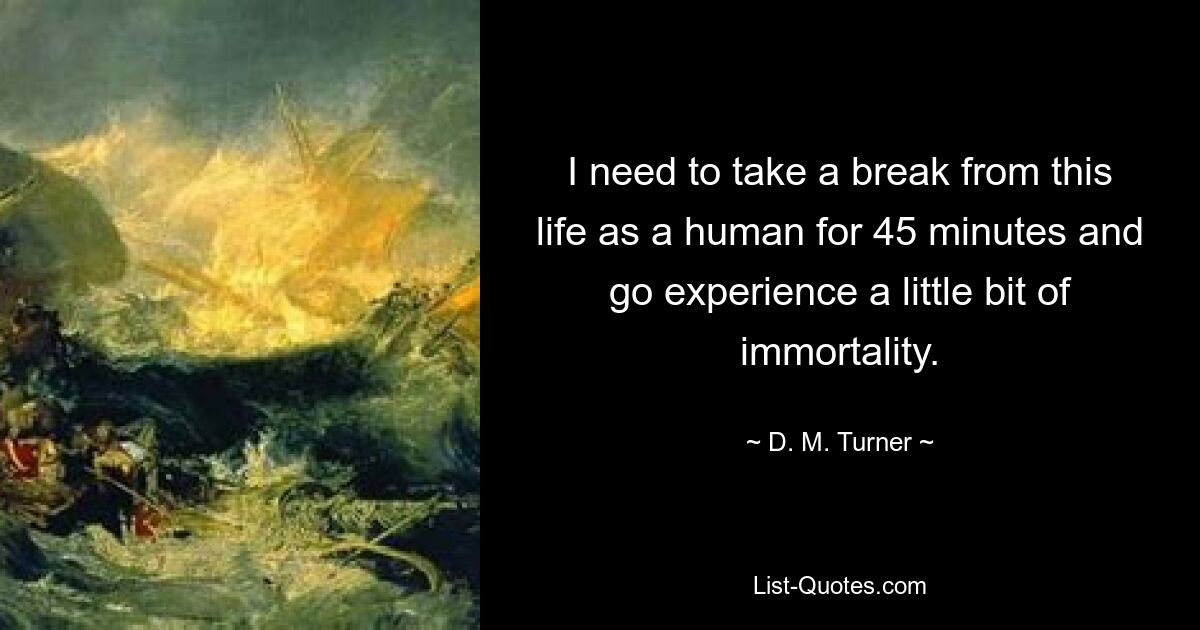 I need to take a break from this life as a human for 45 minutes and go experience a little bit of immortality. — © D. M. Turner