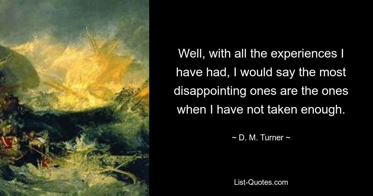 Well, with all the experiences I have had, I would say the most disappointing ones are the ones when I have not taken enough. — © D. M. Turner