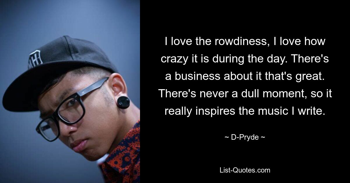 I love the rowdiness, I love how crazy it is during the day. There's a business about it that's great. There's never a dull moment, so it really inspires the music I write. — © D-Pryde