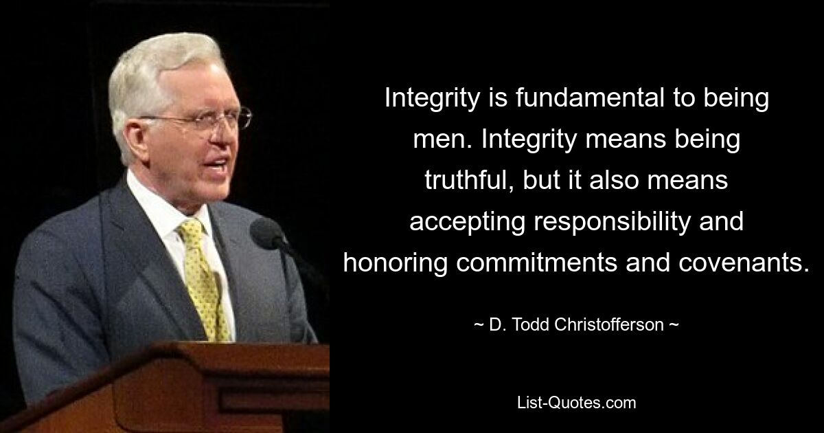 Integrity is fundamental to being men. Integrity means being truthful, but it also means accepting responsibility and honoring commitments and covenants. — © D. Todd Christofferson