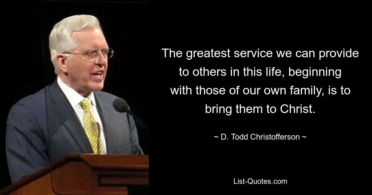 The greatest service we can provide to others in this life, beginning with those of our own family, is to bring them to Christ. — © D. Todd Christofferson