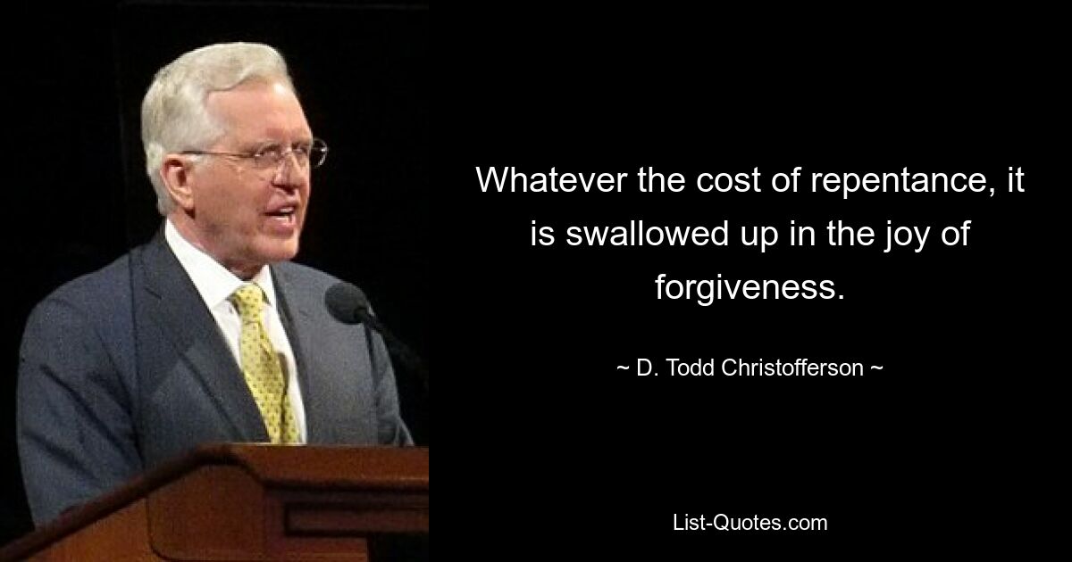 Whatever the cost of repentance, it is swallowed up in the joy of forgiveness. — © D. Todd Christofferson