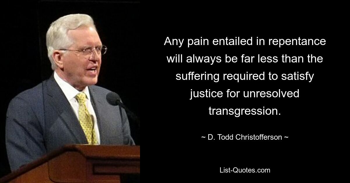 Any pain entailed in repentance will always be far less than the suffering required to satisfy justice for unresolved transgression. — © D. Todd Christofferson