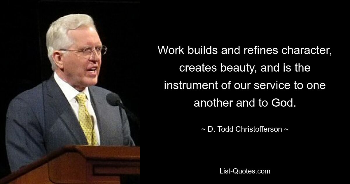 Work builds and refines character, creates beauty, and is the instrument of our service to one another and to God. — © D. Todd Christofferson