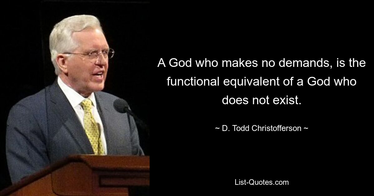 A God who makes no demands, is the functional equivalent of a God who does not exist. — © D. Todd Christofferson