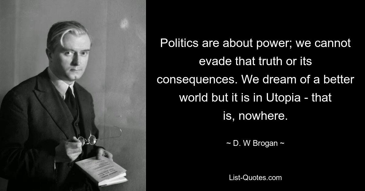 Politics are about power; we cannot evade that truth or its consequences. We dream of a better world but it is in Utopia - that is, nowhere. — © D. W Brogan