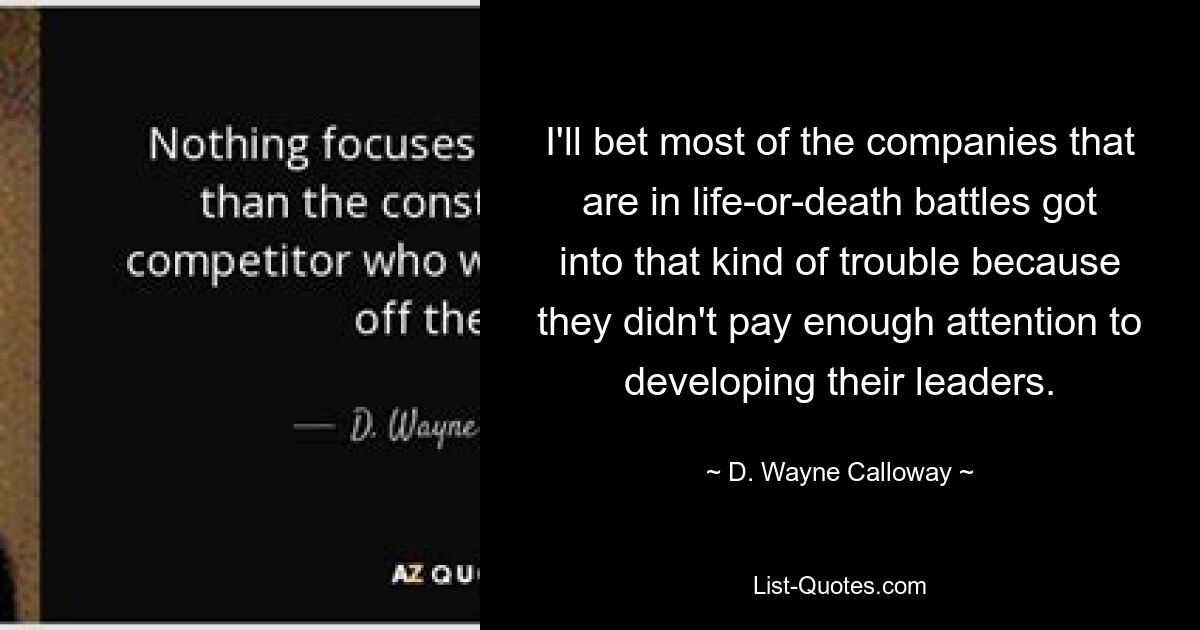 I'll bet most of the companies that are in life-or-death battles got into that kind of trouble because they didn't pay enough attention to developing their leaders. — © D. Wayne Calloway