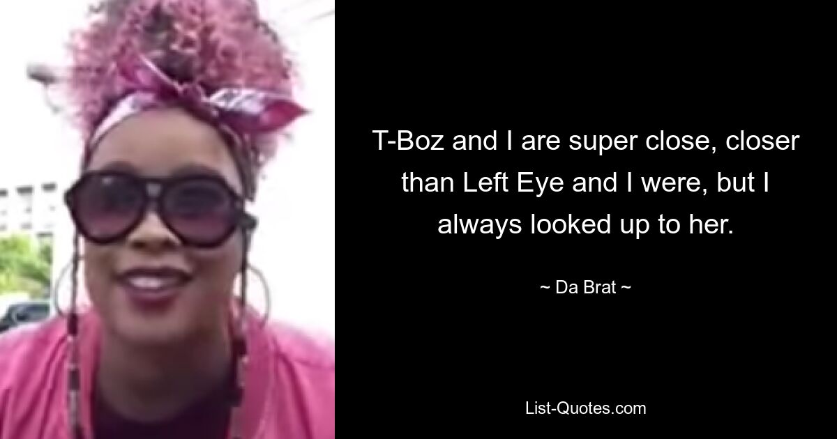 T-Boz and I are super close, closer than Left Eye and I were, but I always looked up to her. — © Da Brat