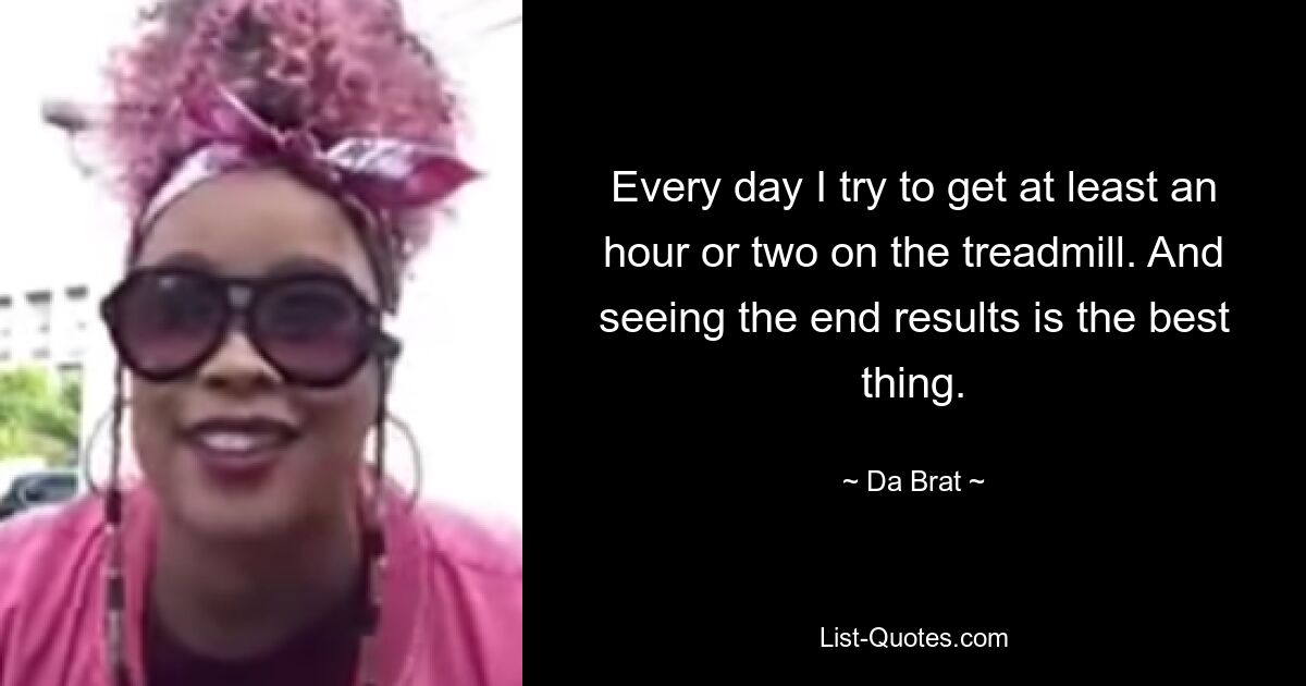 Every day I try to get at least an hour or two on the treadmill. And seeing the end results is the best thing. — © Da Brat