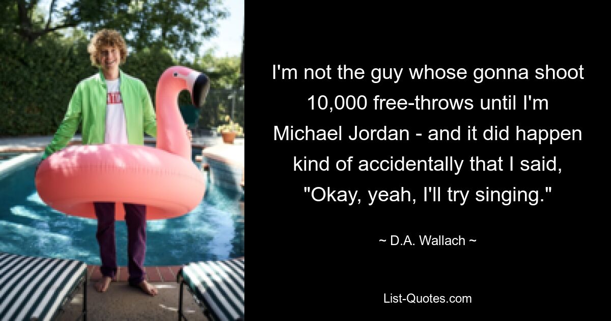 I'm not the guy whose gonna shoot 10,000 free-throws until I'm Michael Jordan - and it did happen kind of accidentally that I said, "Okay, yeah, I'll try singing." — © D.A. Wallach