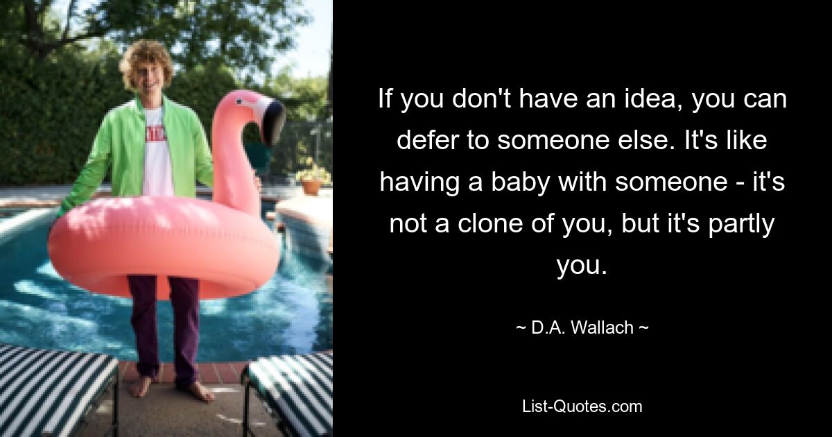 If you don't have an idea, you can defer to someone else. It's like having a baby with someone - it's not a clone of you, but it's partly you. — © D.A. Wallach