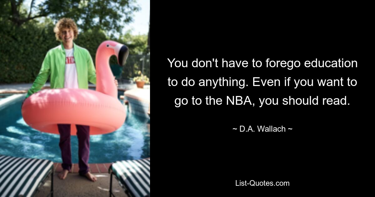 You don't have to forego education to do anything. Even if you want to go to the NBA, you should read. — © D.A. Wallach