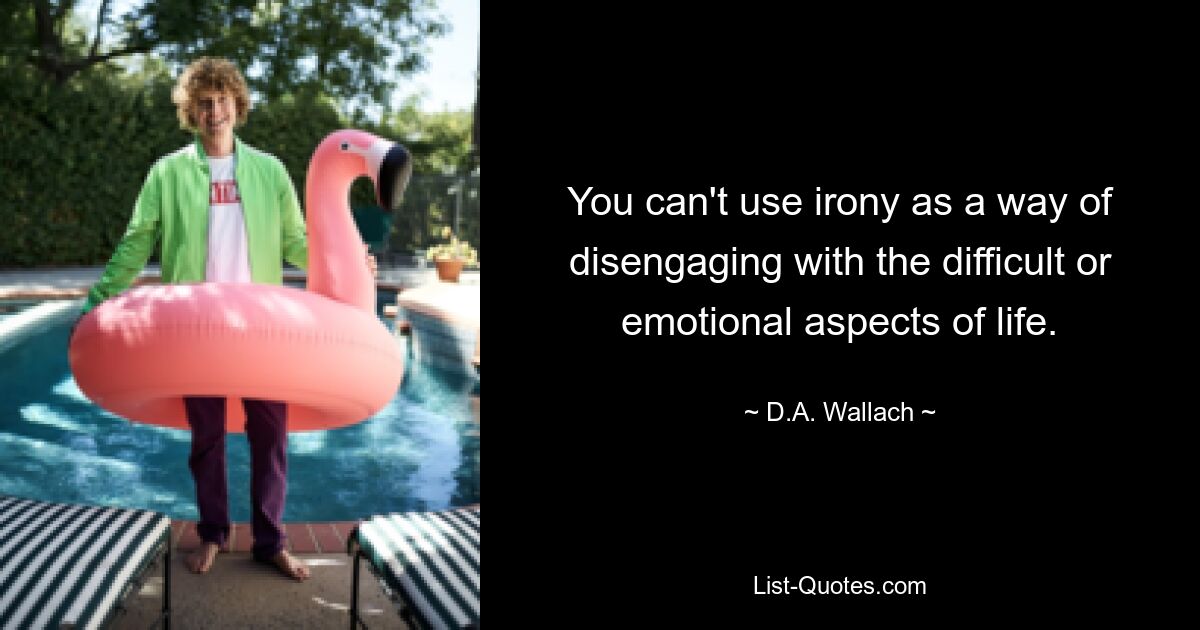 You can't use irony as a way of disengaging with the difficult or emotional aspects of life. — © D.A. Wallach