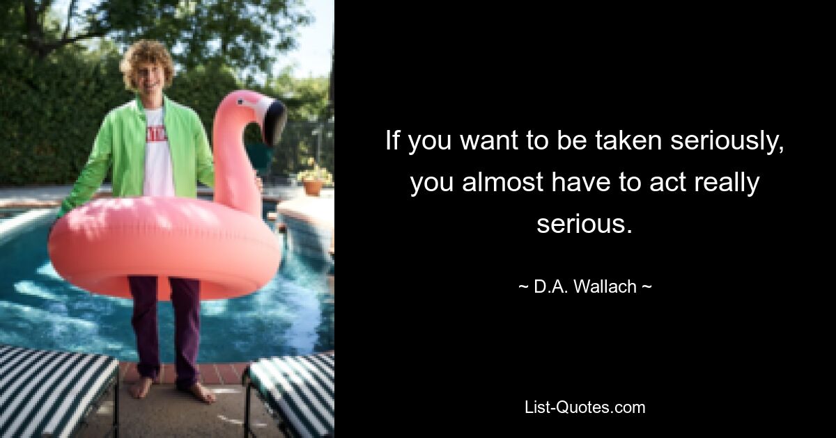 If you want to be taken seriously, you almost have to act really serious. — © D.A. Wallach