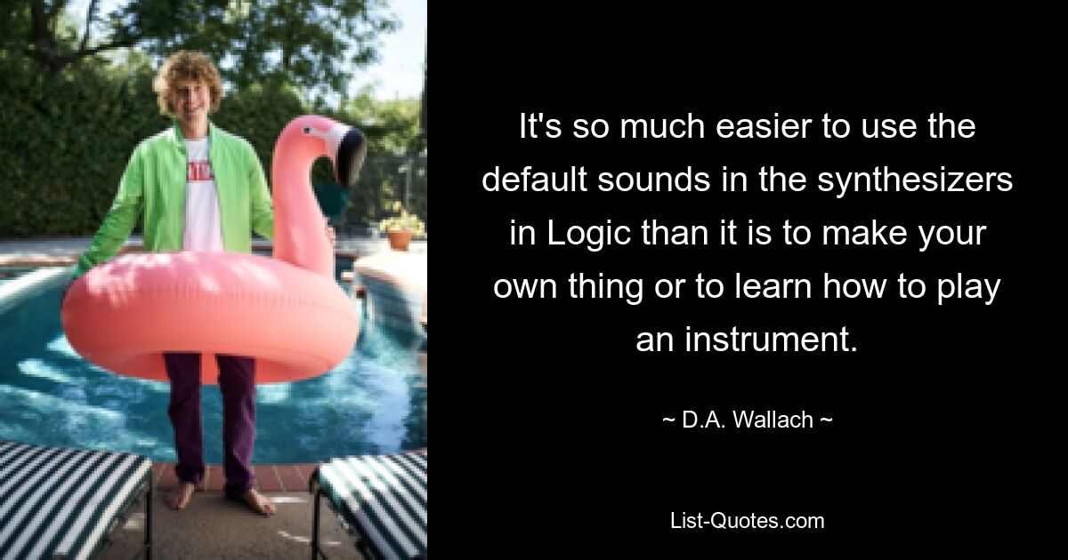 It's so much easier to use the default sounds in the synthesizers in Logic than it is to make your own thing or to learn how to play an instrument. — © D.A. Wallach