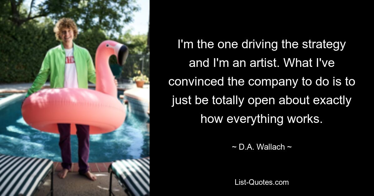 I'm the one driving the strategy and I'm an artist. What I've convinced the company to do is to just be totally open about exactly how everything works. — © D.A. Wallach