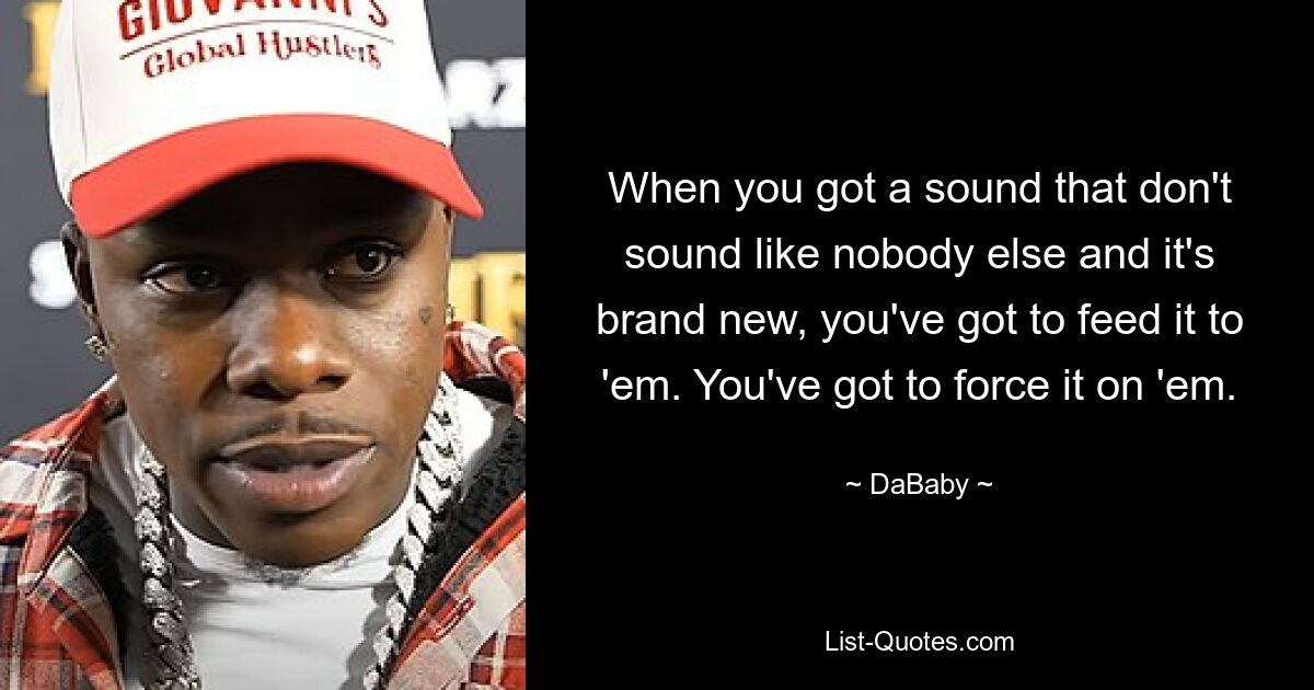 When you got a sound that don't sound like nobody else and it's brand new, you've got to feed it to 'em. You've got to force it on 'em. — © DaBaby