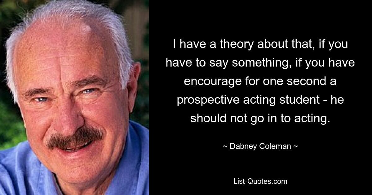 I have a theory about that, if you have to say something, if you have encourage for one second a prospective acting student - he should not go in to acting. — © Dabney Coleman