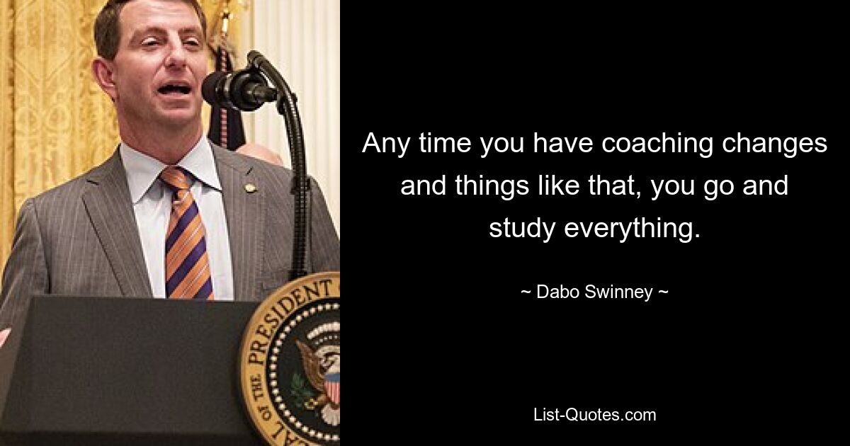 Any time you have coaching changes and things like that, you go and study everything. — © Dabo Swinney