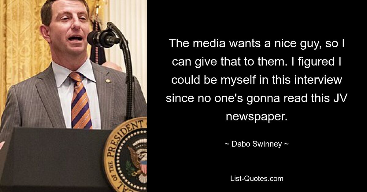 The media wants a nice guy, so I can give that to them. I figured I could be myself in this interview since no one's gonna read this JV newspaper. — © Dabo Swinney